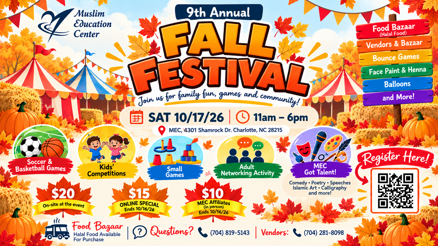 Muslim Education Center
9th Annual
FALL FESTIVAL
Join us for family fun and games
SAT 10/17/26
11am - 6pm
Carnival Games, Bounce Games, Face Paint & Henna, Balloons, Community Sports, and Competitions
MEC, 4301 Shamrock Dr.
Charlotte, NC 28215
$20 On-site at the event
$15 ONLINE SPECIAL
$10 MEC Affiliates (in person)
Register Here
MECCharlotte.org/Fall
Food Halal Food Available For Purchase
Bazaar Vendors: (704) 281-8098
Questions (704) 819-5143